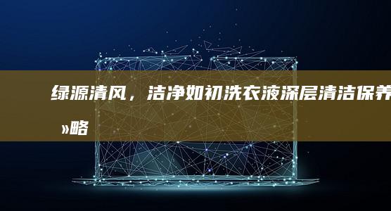 绿源清风，洁净如初：洗衣液深层清洁保养攻略